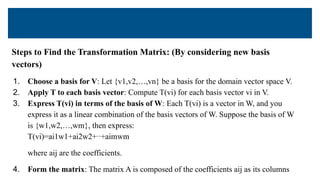 Steps to Find the Transformation Matrix: (By considering new basis
vectors)
1. Choose a basis for V: Let {v1,v2,…,vn} be a basis for the domain vector space V.
2. Apply T to each basis vector: Compute T(vi) for each basis vector vi in V.
3. Express T(vi) in terms of the basis of W: Each T(vi) is a vector in W, and you
express it as a linear combination of the basis vectors of W. Suppose the basis of W
is {w1,w2,…,wm}, then express:
T(vi)=ai1w1+ai2w2+⋯+aimwm
where aij are the coefficients.
4. Form the matrix: The matrix A is composed of the coefficients aij as its columns
 