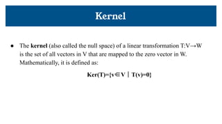 Kernel
● The kernel (also called the null space) of a linear transformation T:V→W
is the set of all vectors in V that are mapped to the zero vector in W.
Mathematically, it is defined as:
Ker(T)={v∈V ∣ T(v)=0}
 