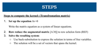 STEPS
Steps to compute the kernel: (Transfromation matrix)
1. Set up the equation Av=0
Write the matrix equation as a system of linear equations.
2. Row reduce the augmented matrix [A∣0]] to row echelon form (REF)
3. Solve the resulting system:
○ Use back-substitution to express the solution in terms of free variables.
○ The solution will be a set of vectors that spans the kernel.
 