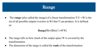 ● The range (also called the image) of a linear transformation T:V→W is the
set of all possible outputs (vectors in W) that T can produce. It is defined
as:
Range(T)={T(v) ∣ v∈V}
● The range tells us how much of the output space W is covered by the
transformation.
● The dimension of the range is called the rank of the transformation.
Range
 