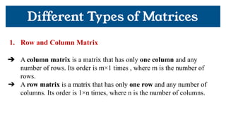 1. Row and Column Matrix
➔ A column matrix is a matrix that has only one column and any
number of rows. Its order is m×1 times , where m is the number of
rows.
➔ A row matrix is a matrix that has only one row and any number of
columns. Its order is 1×n times, where n is the number of columns.
Diﬀerent Types of Matrices
 