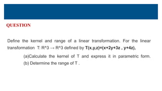 QUESTION
Define the kernel and range of a linear transformation. For the linear
transformation T: R^3 → R^3 defined by T(x,y,z)=(x+2y+3z , y+4z),
(a)Calculate the kernel of T and express it in parametric form.
(b) Determine the range of T .
 
