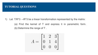 TUTORIAL QUESTIONS
1) Let T:R^3 →R^3 be a linear transformation represented by the matrix:
(a) Find the kernel of T and express it in parametric form.
(b) Determine the range of T .
 