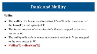 Rank and Nullity
Nullity:
● The nullity of a linear transformation T:V→W is the dimension of
the kernel (or null space) of T.
● The kernel consists of all vectors in V that are mapped to the zero
vector in W.
● The nullity tells us how many independent vectors in V get mapped
to the zero vector in W.
● Nullity(T) = dim(Ker(T))
 