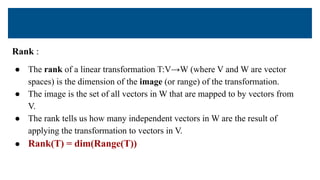 Rank :
● The rank of a linear transformation T:V→W (where V and W are vector
spaces) is the dimension of the image (or range) of the transformation.
● The image is the set of all vectors in W that are mapped to by vectors from
V.
● The rank tells us how many independent vectors in W are the result of
applying the transformation to vectors in V.
● Rank(T) = dim(Range(T))
 