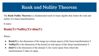 Rank and Nullity Theorem
The Rank-Nullity Theorem is a fundamental result in linear algebra that relates the rank and
nullity of a linear transformation.
It states:
Rank(T)+Nullity(T)=dim(V)
Where:
● Rank(T) is the dimension of the image (or column space) of the linear transformation T.
● Nullity(T) is the dimension of the kernel (or null space) of the linear transformation T.
● dim(V) is the dimension of the domain V, the vector space from which the
transformation T takes its input.
 