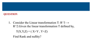 QUESTION
1. Consider the Linear transformation T: R^3 →
R^2.Given the linear transformation T defined by,
T(X,Y,Z) = ( X+Y , Y+Z)
Find Rank and nullity?
 