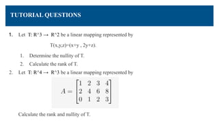 TUTORIAL QUESTIONS
1. Let T: R^3 → R^2 be a linear mapping represented by
T(x,y,z)=(x+y , 2y+z).
1. Determine the nullity of T.
2. Calculate the rank of T.
2. Let T: R^4 → R^3 be a linear mapping represented by
Calculate the rank and nullity of T.
 