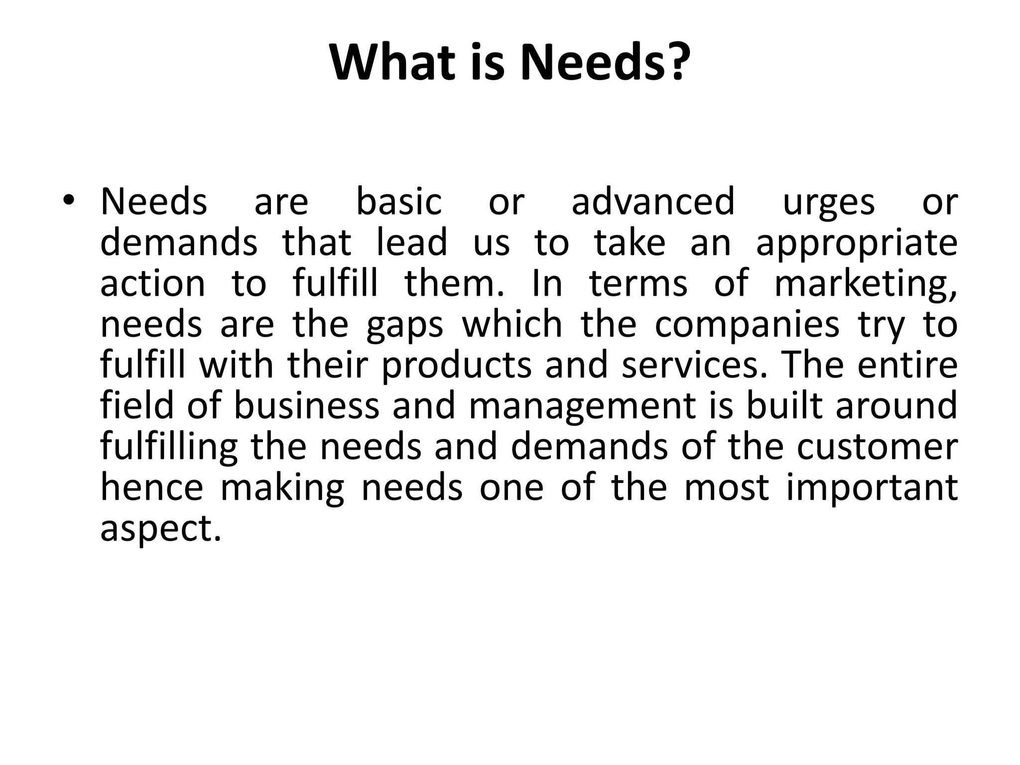 What is Needs?
• Needs are basic or advanced urges or
demands that lead us to take an appropriate
action to fulfill them. In terms of marketing,
needs are the gaps which the companies try to
fulfill with their products and services. The entire
field of business and management is built around
fulfilling the needs and demands of the customer
hence making needs one of the most important
aspect.
 