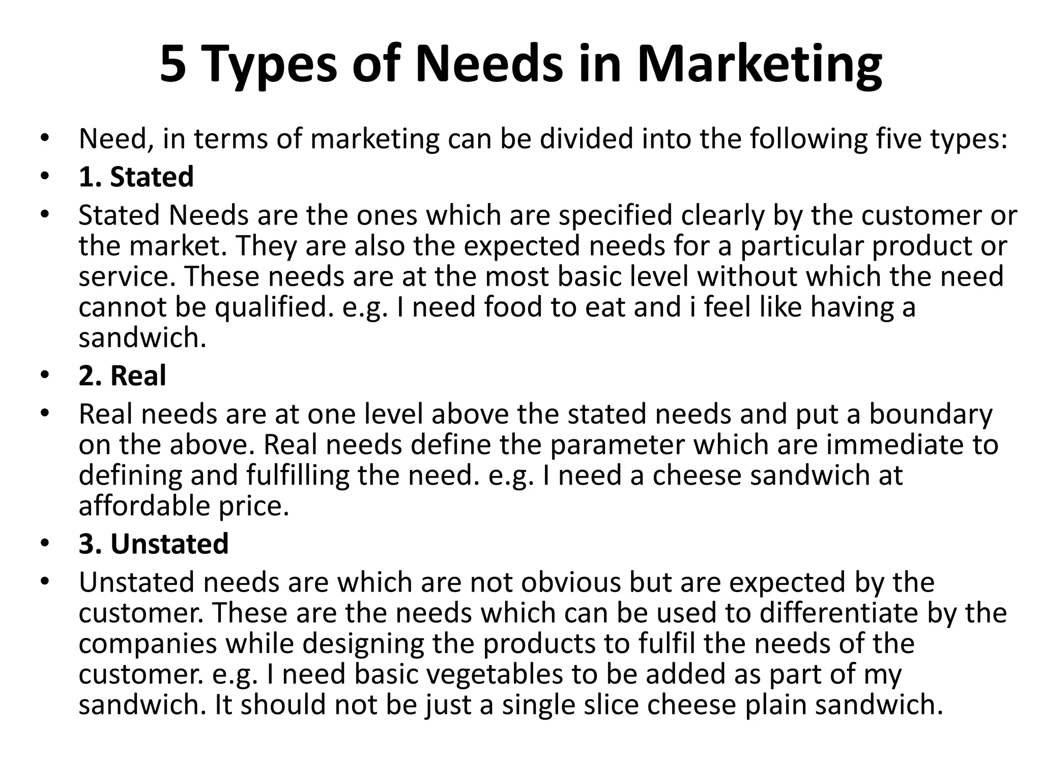 5 Types of Needs in Marketing
• Need, in terms of marketing can be divided into the following five types:
• 1. Stated
• Stated Needs are the ones which are specified clearly by the customer or
the market. They are also the expected needs for a particular product or
service. These needs are at the most basic level without which the need
cannot be qualified. e.g. I need food to eat and i feel like having a
sandwich.
• 2. Real
• Real needs are at one level above the stated needs and put a boundary
on the above. Real needs define the parameter which are immediate to
defining and fulfilling the need. e.g. I need a cheese sandwich at
affordable price.
• 3. Unstated
• Unstated needs are which are not obvious but are expected by the
customer. These are the needs which can be used to differentiate by the
companies while designing the products to fulfil the needs of the
customer. e.g. I need basic vegetables to be added as part of my
sandwich. It should not be just a single slice cheese plain sandwich.
 