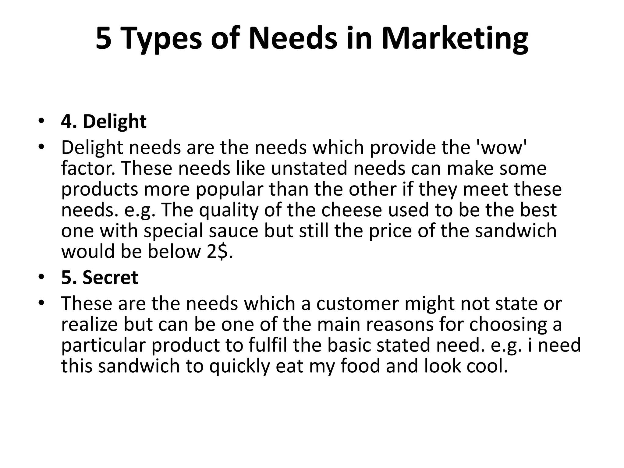 5 Types of Needs in Marketing
• 4. Delight
• Delight needs are the needs which provide the 'wow'
factor. These needs like unstated needs can make some
products more popular than the other if they meet these
needs. e.g. The quality of the cheese used to be the best
one with special sauce but still the price of the sandwich
would be below 2$.
• 5. Secret
• These are the needs which a customer might not state or
realize but can be one of the main reasons for choosing a
particular product to fulfil the basic stated need. e.g. i need
this sandwich to quickly eat my food and look cool.
 