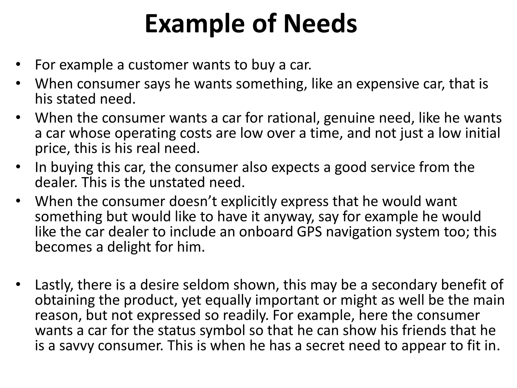 Example of Needs
• For example a customer wants to buy a car.
• When consumer says he wants something, like an expensive car, that is
his stated need.
• When the consumer wants a car for rational, genuine need, like he wants
a car whose operating costs are low over a time, and not just a low initial
price, this is his real need.
• In buying this car, the consumer also expects a good service from the
dealer. This is the unstated need.
• When the consumer doesn’t explicitly express that he would want
something but would like to have it anyway, say for example he would
like the car dealer to include an onboard GPS navigation system too; this
becomes a delight for him.
• Lastly, there is a desire seldom shown, this may be a secondary benefit of
obtaining the product, yet equally important or might as well be the main
reason, but not expressed so readily. For example, here the consumer
wants a car for the status symbol so that he can show his friends that he
is a savvy consumer. This is when he has a secret need to appear to fit in.
 