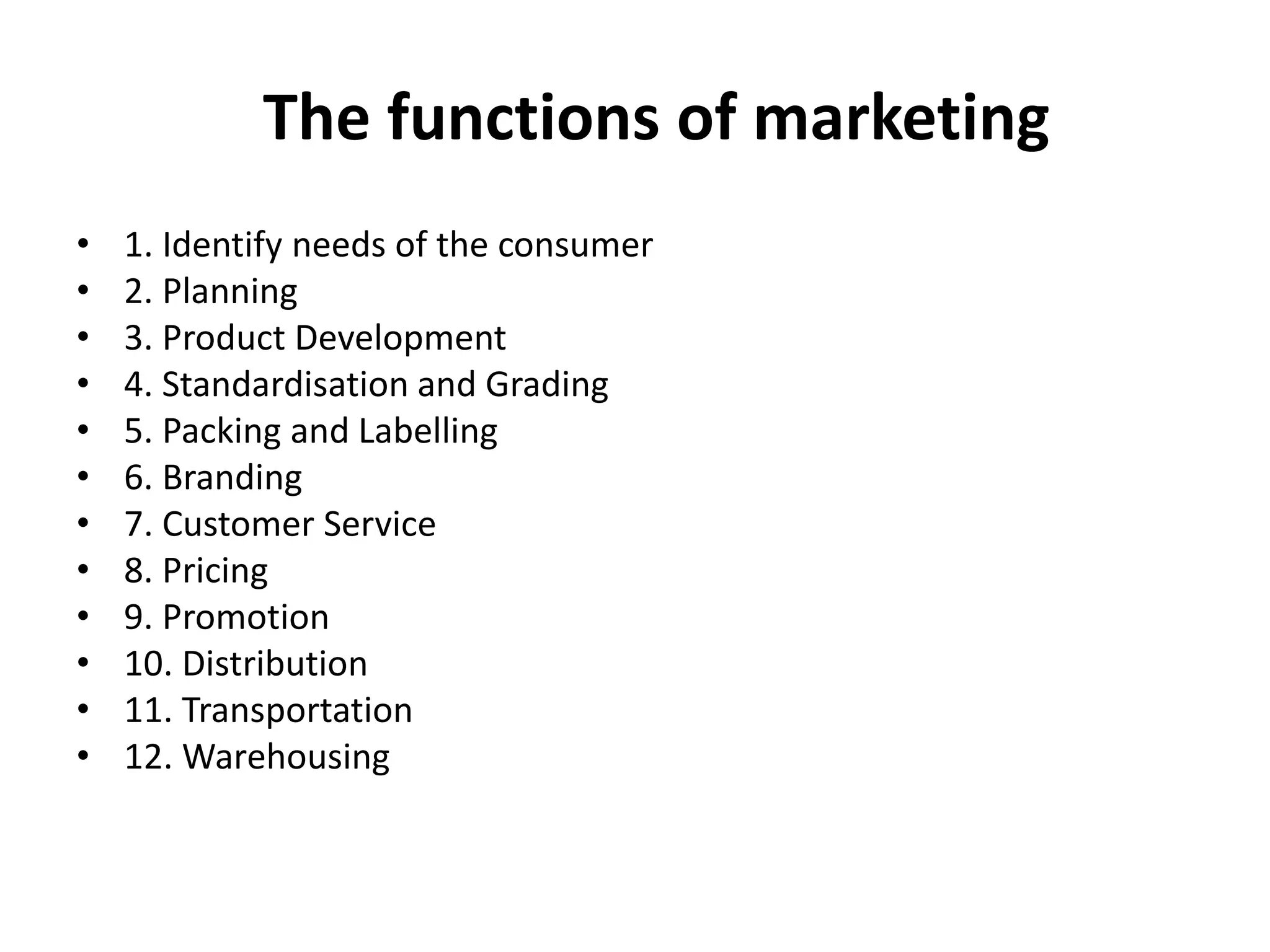 The functions of marketing
• 1. Identify needs of the consumer
• 2. Planning
• 3. Product Development
• 4. Standardisation and Grading
• 5. Packing and Labelling
• 6. Branding
• 7. Customer Service
• 8. Pricing
• 9. Promotion
• 10. Distribution
• 11. Transportation
• 12. Warehousing
 