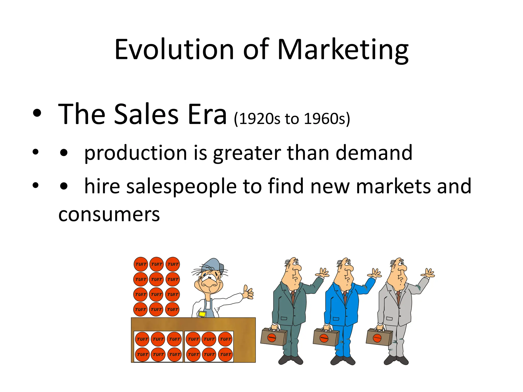 Evolution of Marketing
• The Sales Era (1920s to 1960s)
• • production is greater than demand
• • hire salespeople to find new markets and
consumers
TUIT
TUIT
TUIT
TUIT
TUIT
TUIT
TUIT
TUIT
TUIT
TUIT
TUIT
TUIT
TUIT
TUIT
TUIT
TUIT
TUIT
TUIT
TUIT
TUIT
TUIT
TUIT
TUIT
TUIT
 