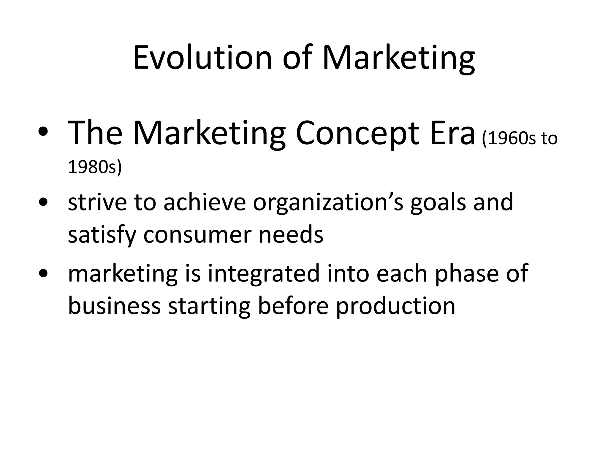 Evolution of Marketing
• The Marketing Concept Era(1960s to
1980s)
• strive to achieve organization’s goals and
satisfy consumer needs
• marketing is integrated into each phase of
business starting before production
 
