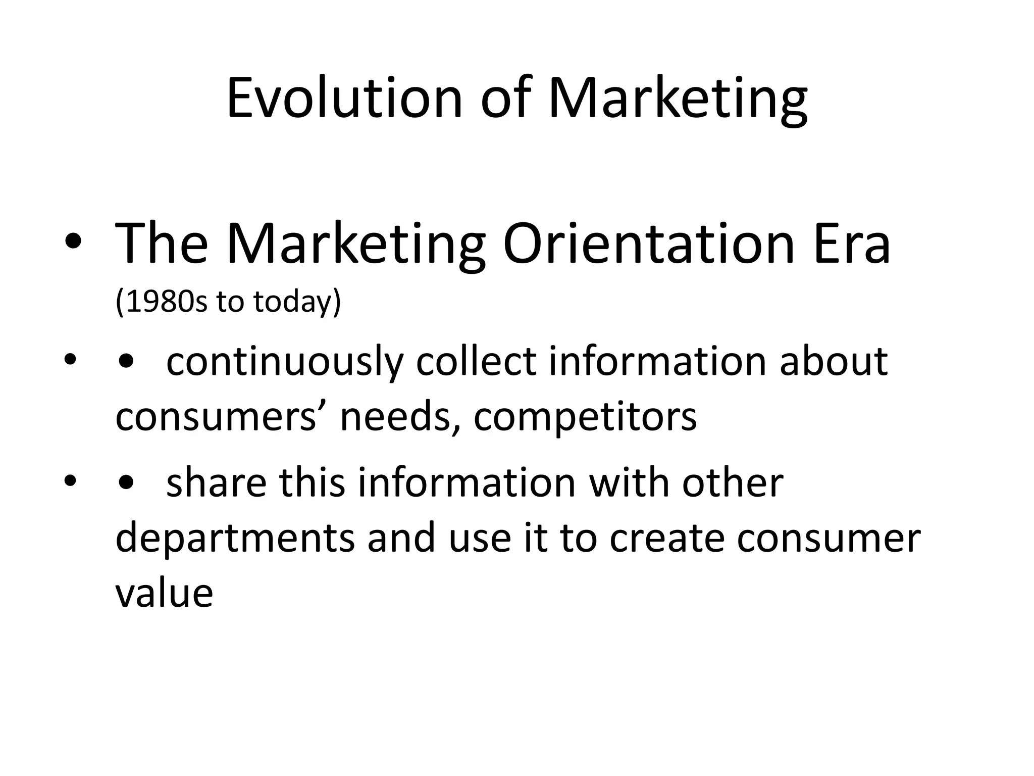Evolution of Marketing
• The Marketing Orientation Era
(1980s to today)
• • continuously collect information about
consumers’ needs, competitors
• • share this information with other
departments and use it to create consumer
value
 