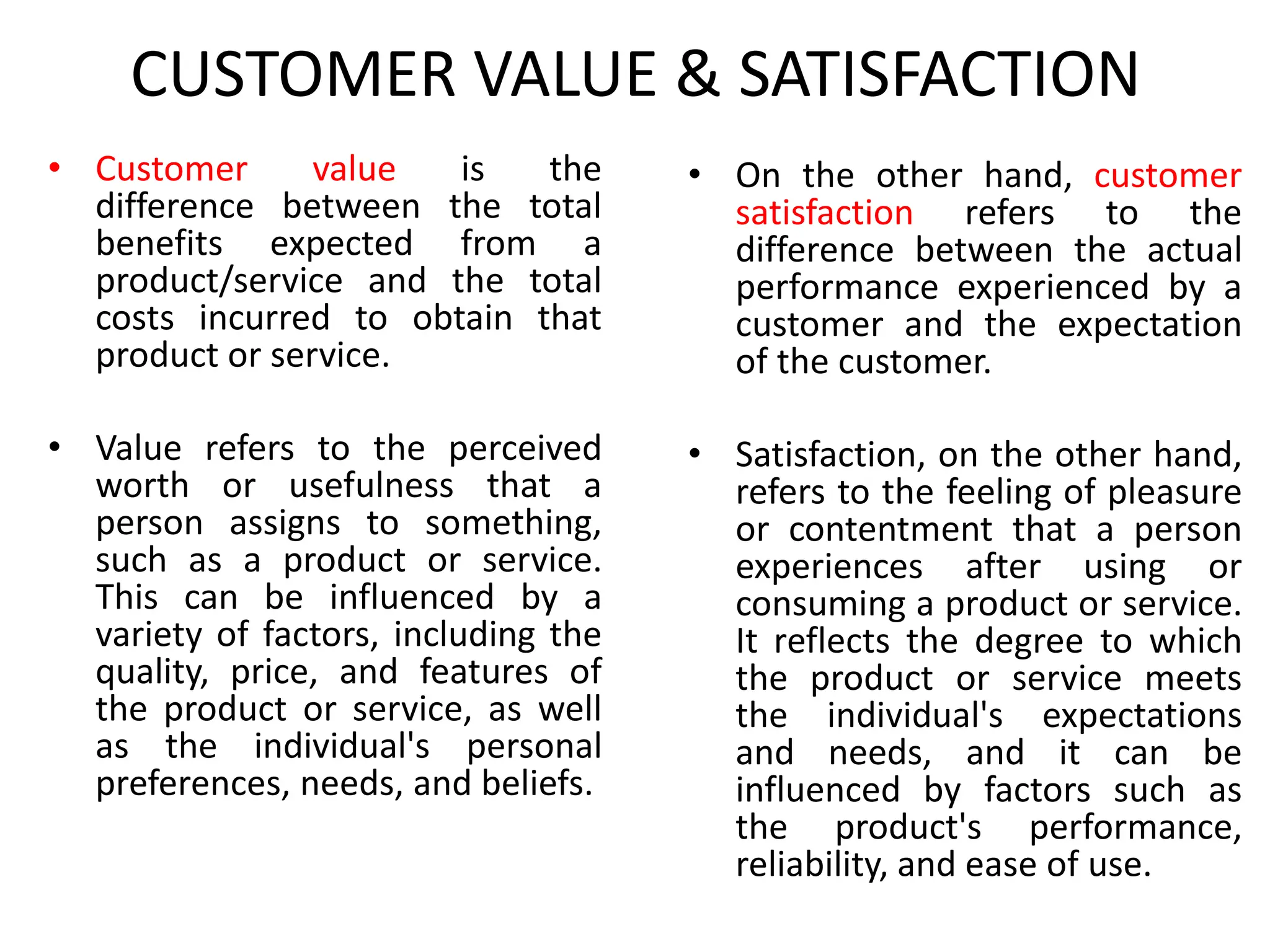 CUSTOMER VALUE & SATISFACTION
• Customer value is the
difference between the total
benefits expected from a
product/service and the total
costs incurred to obtain that
product or service.
• Value refers to the perceived
worth or usefulness that a
person assigns to something,
such as a product or service.
This can be influenced by a
variety of factors, including the
quality, price, and features of
the product or service, as well
as the individual's personal
preferences, needs, and beliefs.
• On the other hand, customer
satisfaction refers to the
difference between the actual
performance experienced by a
customer and the expectation
of the customer.
• Satisfaction, on the other hand,
refers to the feeling of pleasure
or contentment that a person
experiences after using or
consuming a product or service.
It reflects the degree to which
the product or service meets
the individual's expectations
and needs, and it can be
influenced by factors such as
the product's performance,
reliability, and ease of use.
 