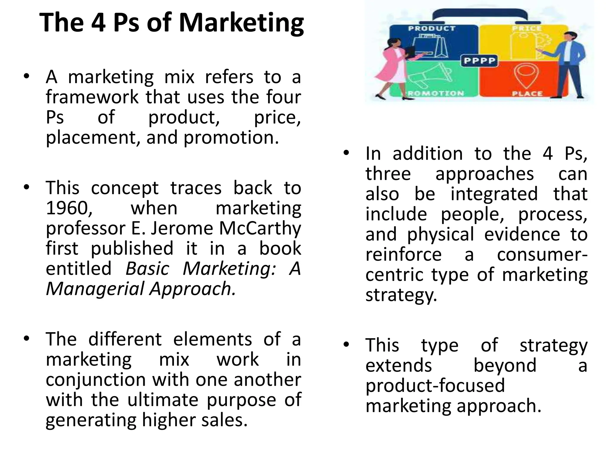 The 4 Ps of Marketing
• A marketing mix refers to a
framework that uses the four
Ps of product, price,
placement, and promotion.
• This concept traces back to
1960, when marketing
professor E. Jerome McCarthy
first published it in a book
entitled Basic Marketing: A
Managerial Approach.
• The different elements of a
marketing mix work in
conjunction with one another
with the ultimate purpose of
generating higher sales.
• In addition to the 4 Ps,
three approaches can
also be integrated that
include people, process,
and physical evidence to
reinforce a consumer-
centric type of marketing
strategy.
• This type of strategy
extends beyond a
product-focused
marketing approach.
 