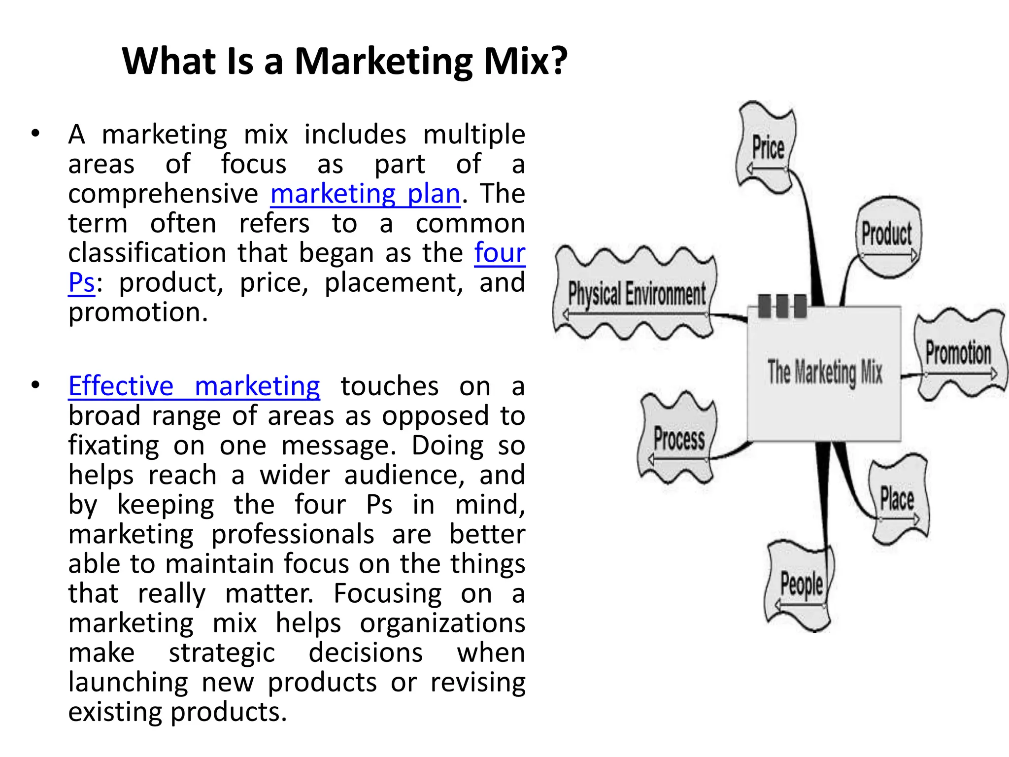 What Is a Marketing Mix?
• A marketing mix includes multiple
areas of focus as part of a
comprehensive marketing plan. The
term often refers to a common
classification that began as the four
Ps: product, price, placement, and
promotion.
• Effective marketing touches on a
broad range of areas as opposed to
fixating on one message. Doing so
helps reach a wider audience, and
by keeping the four Ps in mind,
marketing professionals are better
able to maintain focus on the things
that really matter. Focusing on a
marketing mix helps organizations
make strategic decisions when
launching new products or revising
existing products.
 