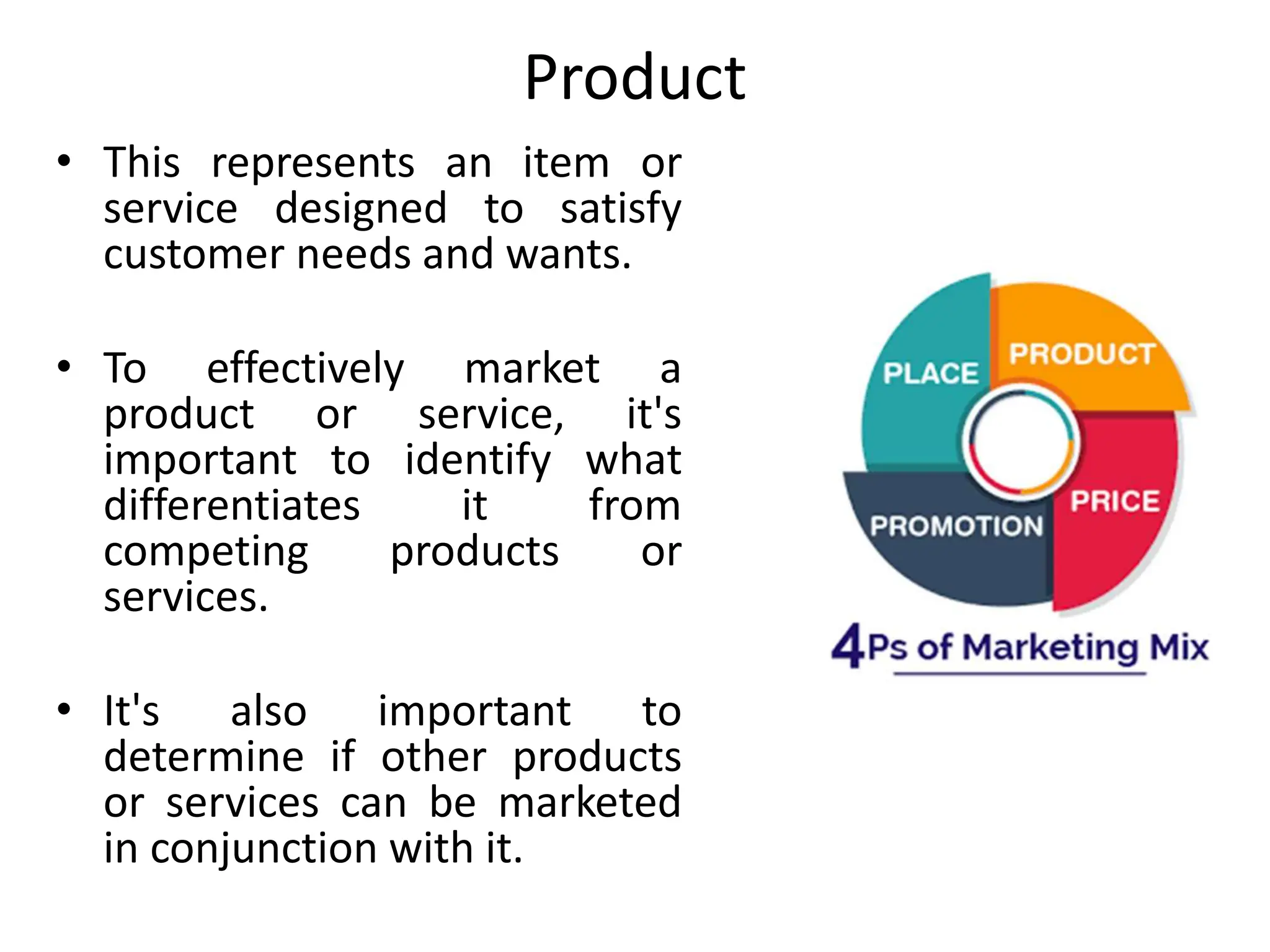 Product
• This represents an item or
service designed to satisfy
customer needs and wants.
• To effectively market a
product or service, it's
important to identify what
differentiates it from
competing products or
services.
• It's also important to
determine if other products
or services can be marketed
in conjunction with it.
 