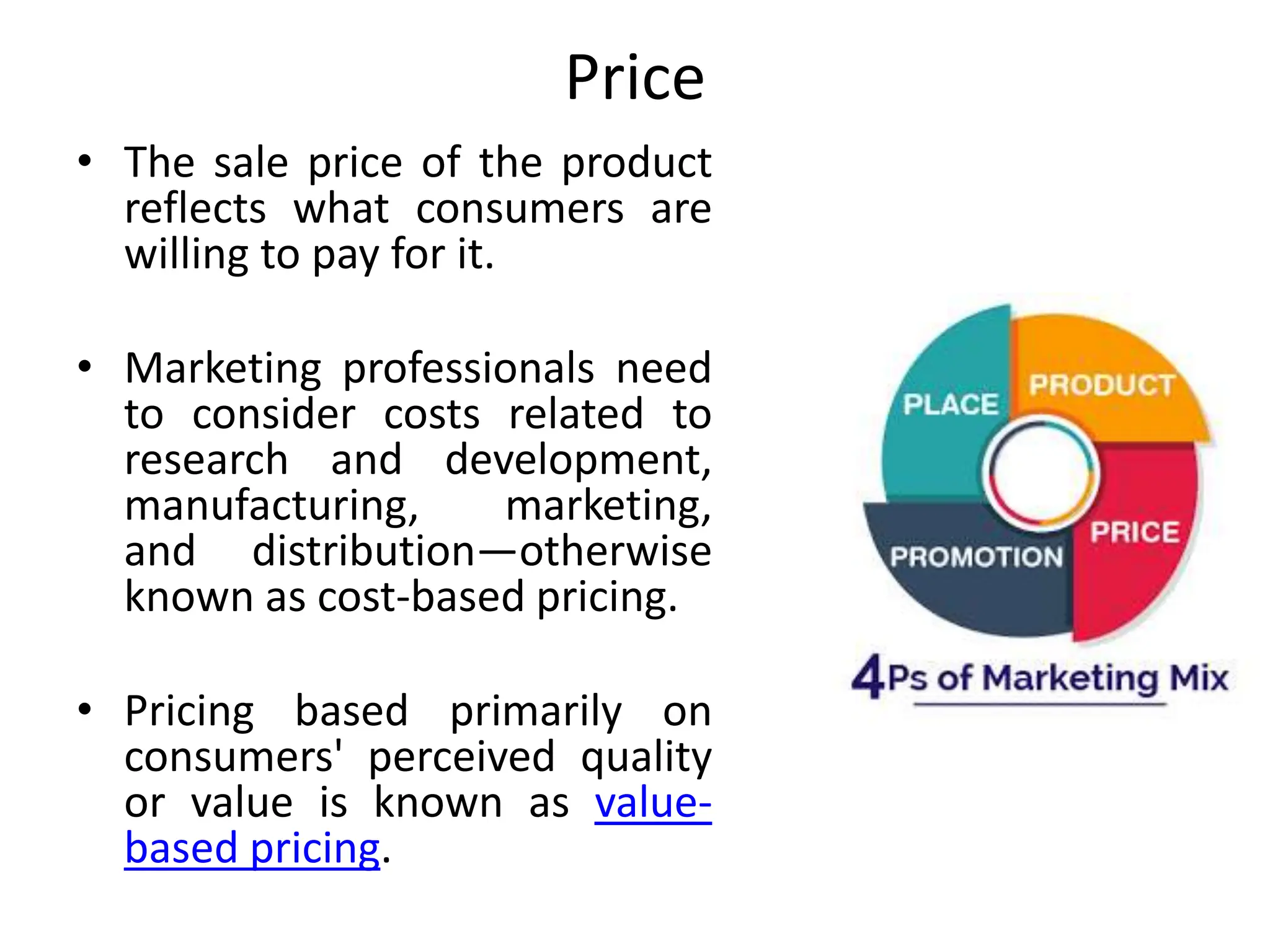 Price
• The sale price of the product
reflects what consumers are
willing to pay for it.
• Marketing professionals need
to consider costs related to
research and development,
manufacturing, marketing,
and distribution—otherwise
known as cost-based pricing.
• Pricing based primarily on
consumers' perceived quality
or value is known as value-
based pricing.
 