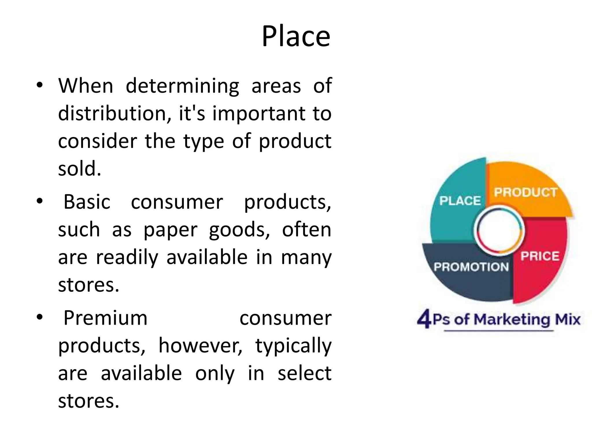 Place
• When determining areas of
distribution, it's important to
consider the type of product
sold.
• Basic consumer products,
such as paper goods, often
are readily available in many
stores.
• Premium consumer
products, however, typically
are available only in select
stores.
 