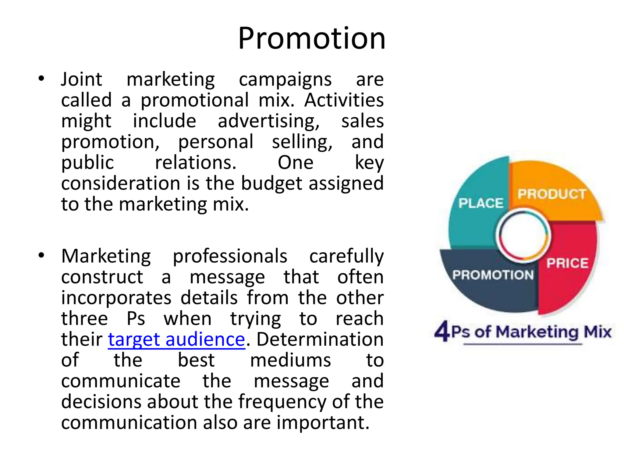 Promotion
• Joint marketing campaigns are
called a promotional mix. Activities
might include advertising, sales
promotion, personal selling, and
public relations. One key
consideration is the budget assigned
to the marketing mix.
• Marketing professionals carefully
construct a message that often
incorporates details from the other
three Ps when trying to reach
their target audience. Determination
of the best mediums to
communicate the message and
decisions about the frequency of the
communication also are important.
 
