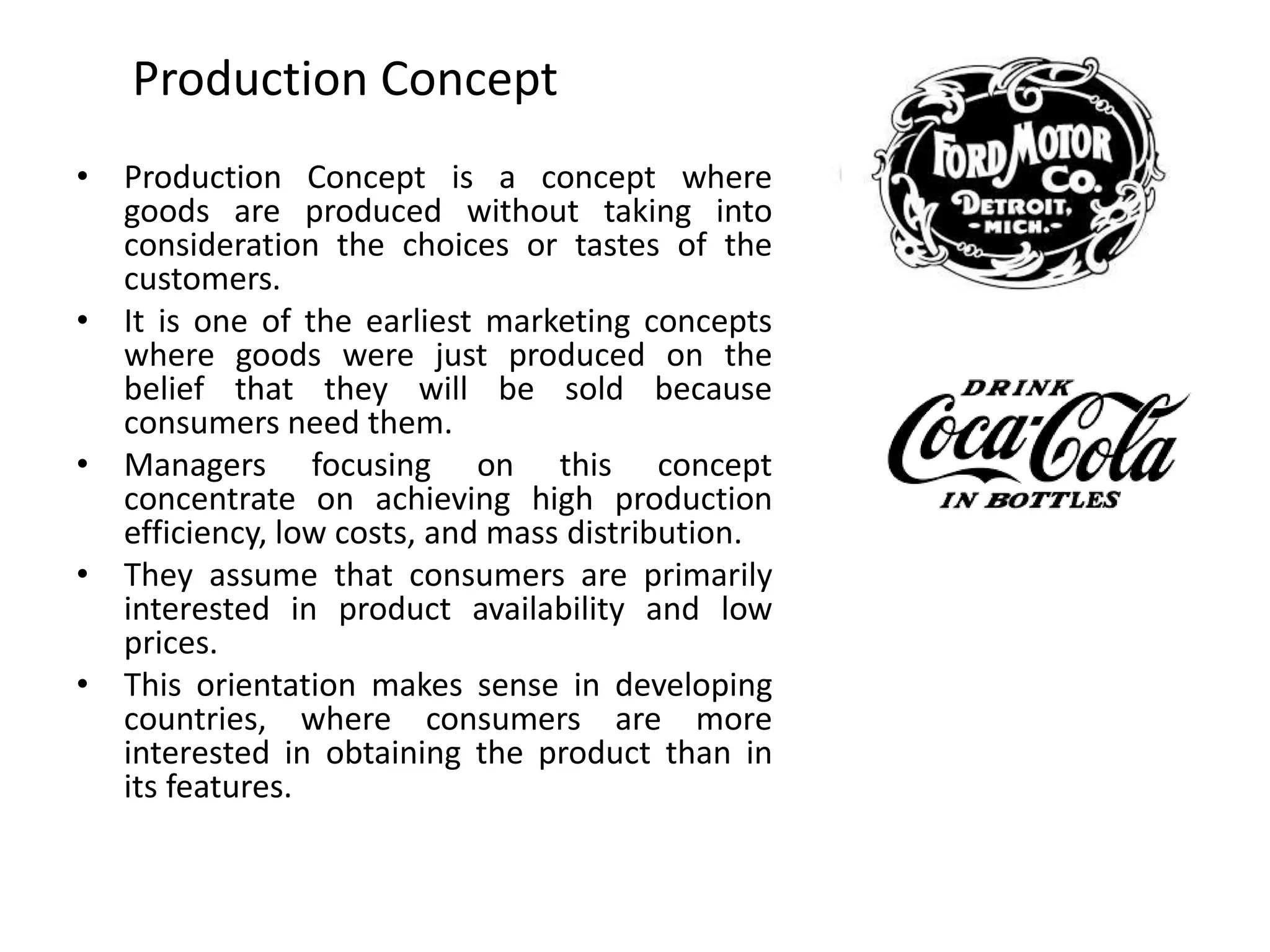 Production Concept
• Production Concept is a concept where
goods are produced without taking into
consideration the choices or tastes of the
customers.
• It is one of the earliest marketing concepts
where goods were just produced on the
belief that they will be sold because
consumers need them.
• Managers focusing on this concept
concentrate on achieving high production
efficiency, low costs, and mass distribution.
• They assume that consumers are primarily
interested in product availability and low
prices.
• This orientation makes sense in developing
countries, where consumers are more
interested in obtaining the product than in
its features.
 