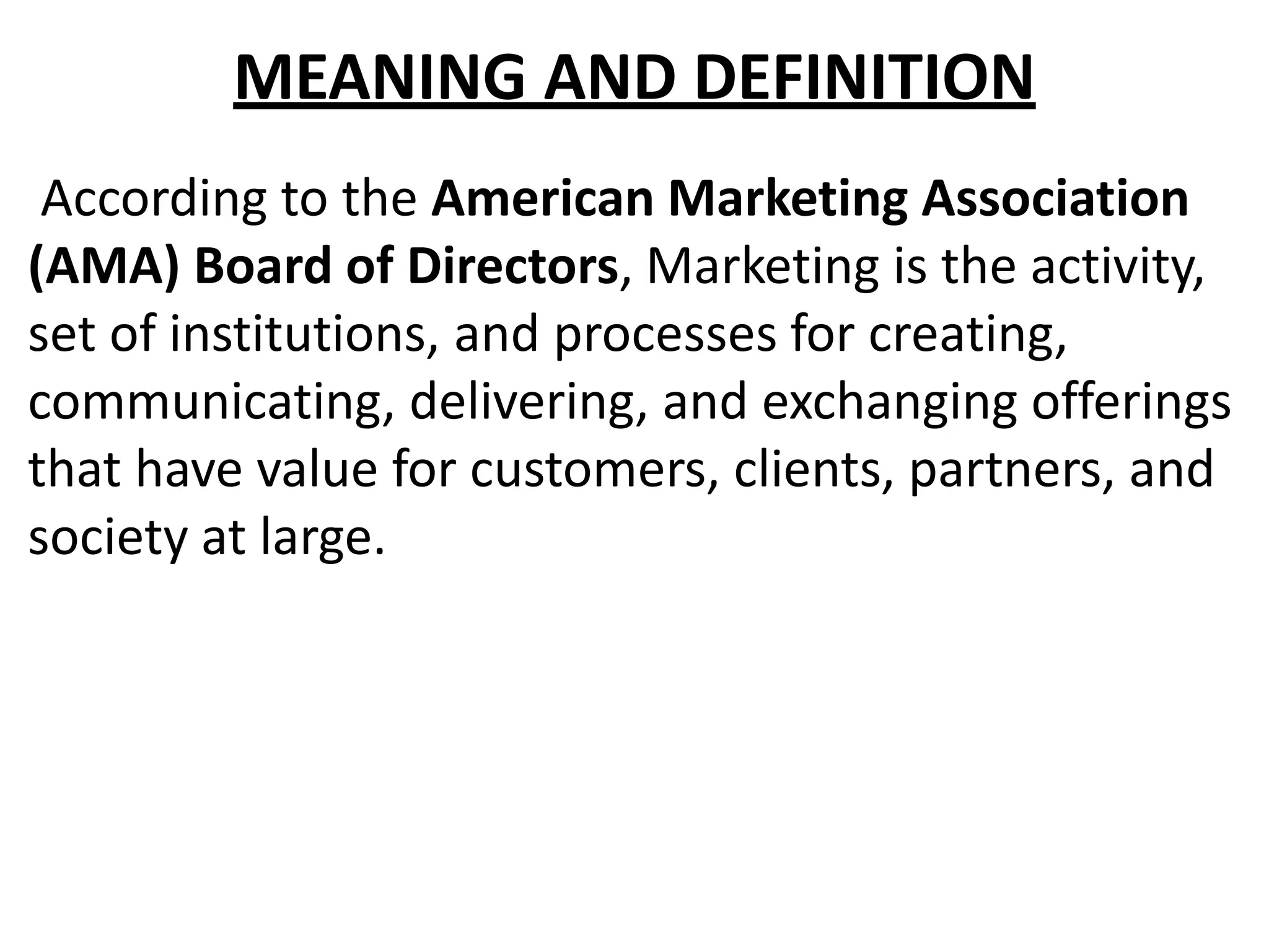 MEANING AND DEFINITION
According to the American Marketing Association
(AMA) Board of Directors, Marketing is the activity,
set of institutions, and processes for creating,
communicating, delivering, and exchanging offerings
that have value for customers, clients, partners, and
society at large.
 