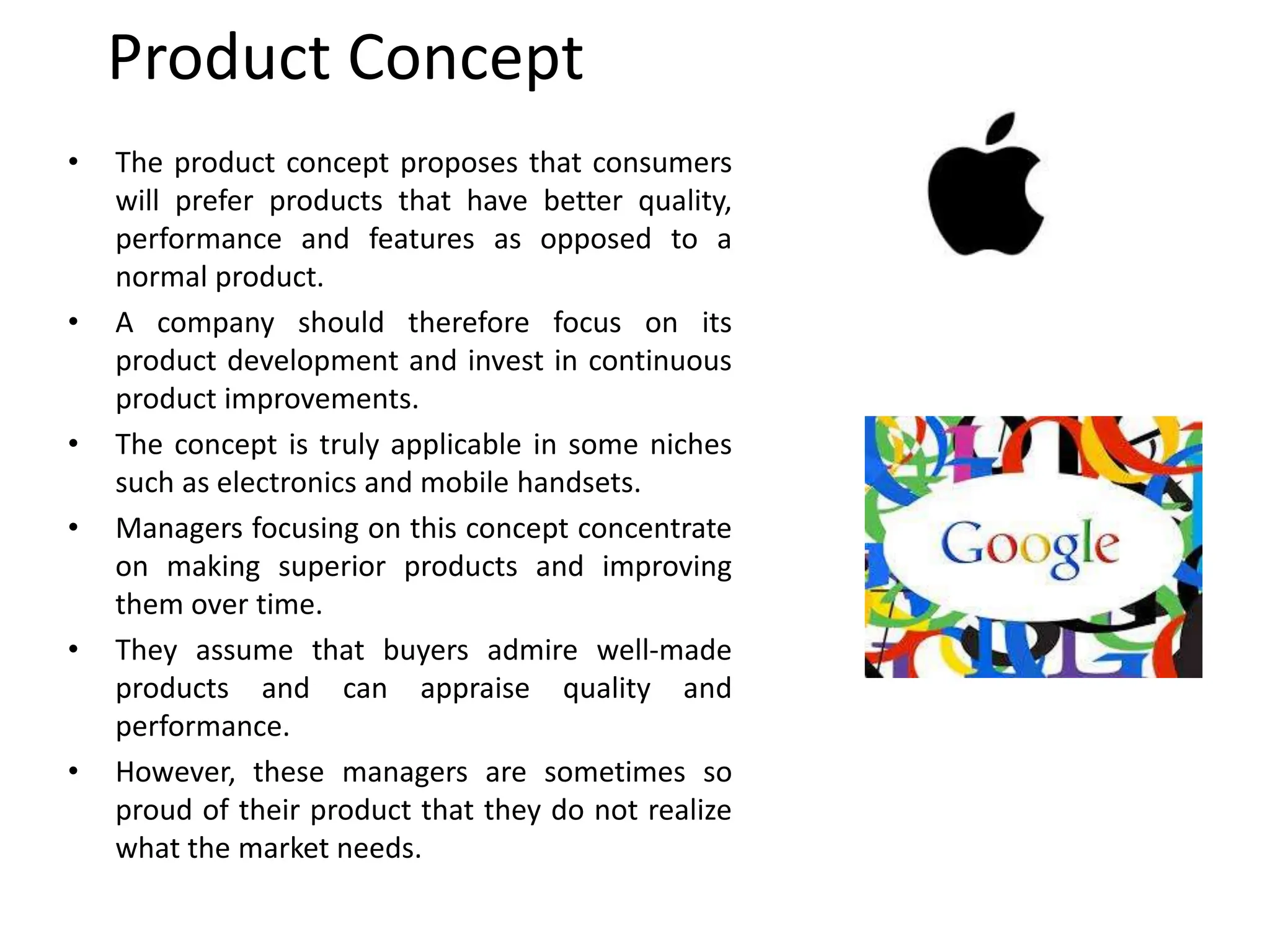 Product Concept
• The product concept proposes that consumers
will prefer products that have better quality,
performance and features as opposed to a
normal product.
• A company should therefore focus on its
product development and invest in continuous
product improvements.
• The concept is truly applicable in some niches
such as electronics and mobile handsets.
• Managers focusing on this concept concentrate
on making superior products and improving
them over time.
• They assume that buyers admire well-made
products and can appraise quality and
performance.
• However, these managers are sometimes so
proud of their product that they do not realize
what the market needs.
 