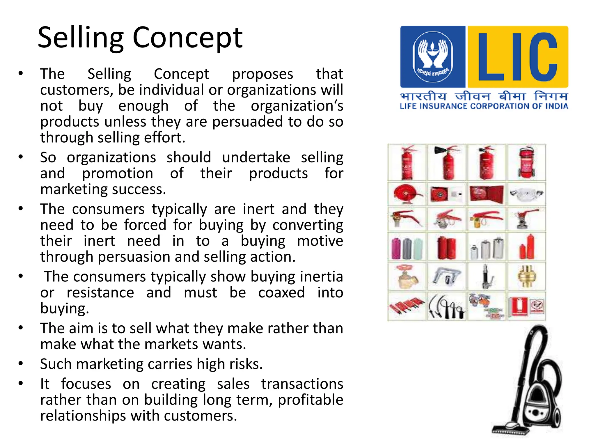 Selling Concept
• The Selling Concept proposes that
customers, be individual or organizations will
not buy enough of the organization‘s
products unless they are persuaded to do so
through selling effort.
• So organizations should undertake selling
and promotion of their products for
marketing success.
• The consumers typically are inert and they
need to be forced for buying by converting
their inert need in to a buying motive
through persuasion and selling action.
• The consumers typically show buying inertia
or resistance and must be coaxed into
buying.
• The aim is to sell what they make rather than
make what the markets wants.
• Such marketing carries high risks.
• It focuses on creating sales transactions
rather than on building long term, profitable
relationships with customers.
 