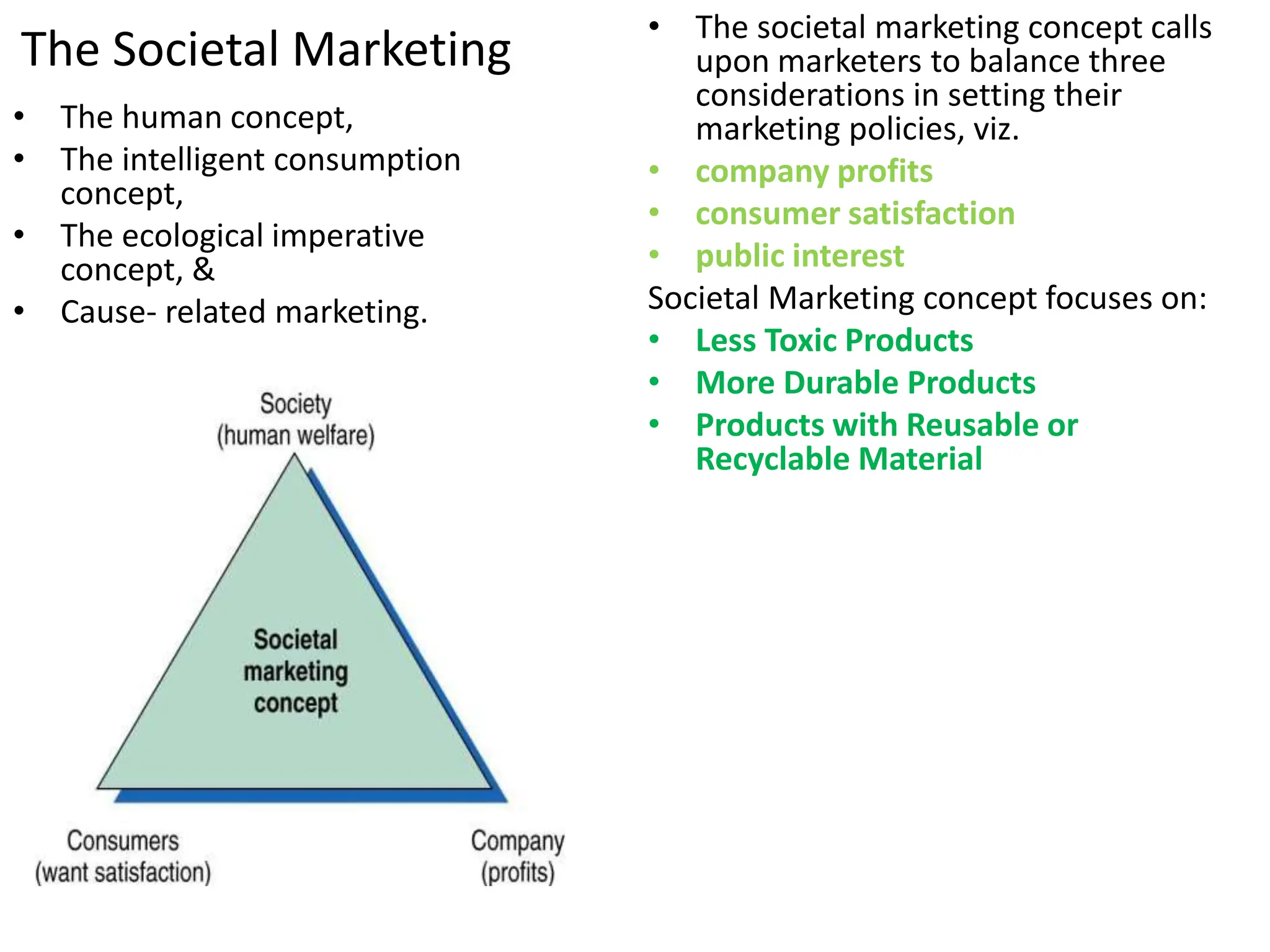 • The human concept,
• The intelligent consumption
concept,
• The ecological imperative
concept, &
• Cause- related marketing.
• The societal marketing concept calls
upon marketers to balance three
considerations in setting their
marketing policies, viz.
• company profits
• consumer satisfaction
• public interest
Societal Marketing concept focuses on:
• Less Toxic Products
• More Durable Products
• Products with Reusable or
Recyclable Material
The Societal Marketing
 