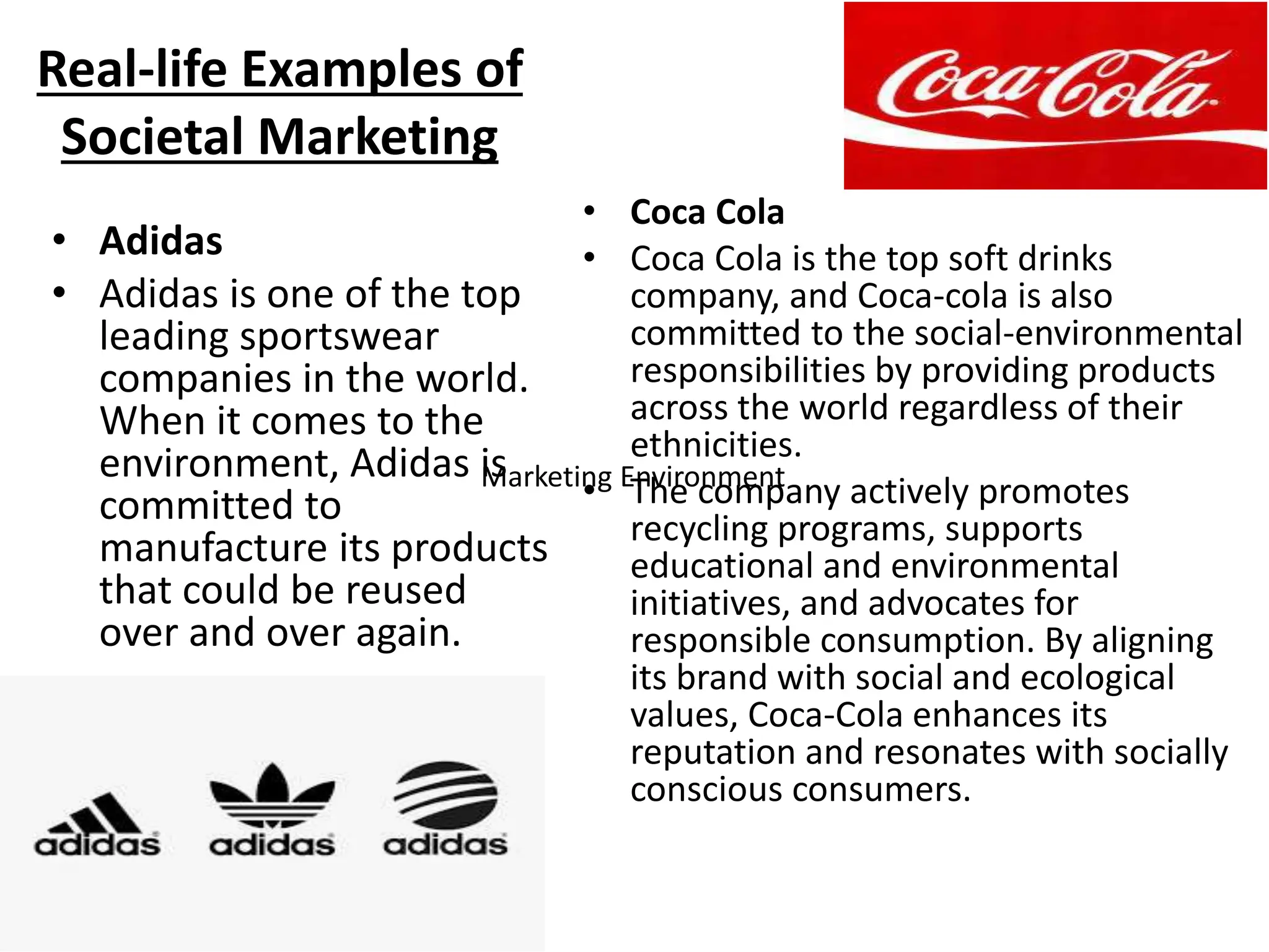 Real-life Examples of
Societal Marketing
• Adidas
• Adidas is one of the top
leading sportswear
companies in the world.
When it comes to the
environment, Adidas is
committed to
manufacture its products
that could be reused
over and over again.
• Coca Cola
• Coca Cola is the top soft drinks
company, and Coca-cola is also
committed to the social-environmental
responsibilities by providing products
across the world regardless of their
ethnicities.
• The company actively promotes
recycling programs, supports
educational and environmental
initiatives, and advocates for
responsible consumption. By aligning
its brand with social and ecological
values, Coca-Cola enhances its
reputation and resonates with socially
conscious consumers.
Marketing Environment
 