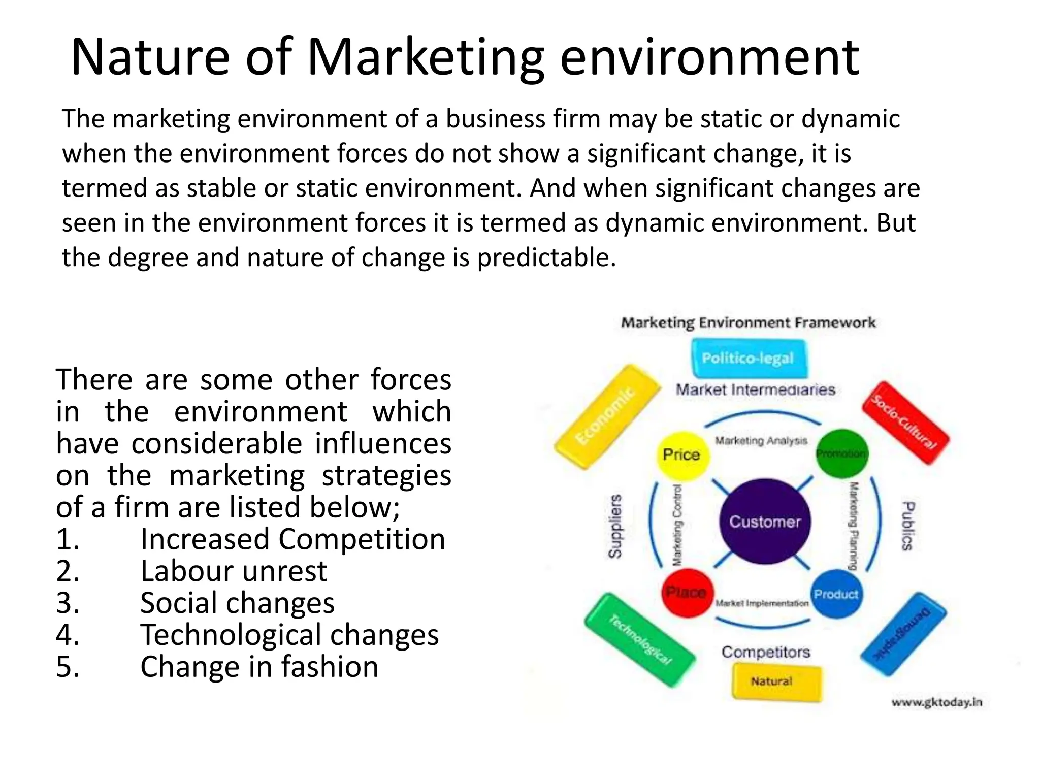 Nature of Marketing environment
The marketing environment of a business firm may be static or dynamic
when the environment forces do not show a significant change, it is
termed as stable or static environment. And when significant changes are
seen in the environment forces it is termed as dynamic environment. But
the degree and nature of change is predictable.
There are some other forces
in the environment which
have considerable influences
on the marketing strategies
of a firm are listed below;
1. Increased Competition
2. Labour unrest
3. Social changes
4. Technological changes
5. Change in fashion
 