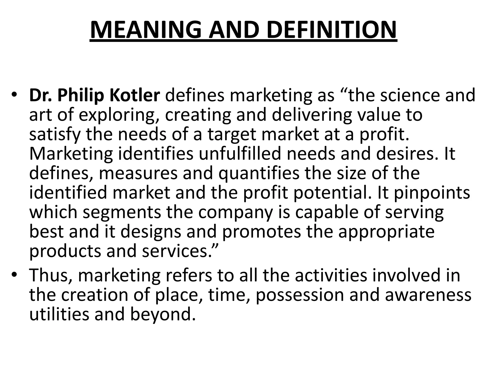 MEANING AND DEFINITION
• Dr. Philip Kotler defines marketing as “the science and
art of exploring, creating and delivering value to
satisfy the needs of a target market at a profit.
Marketing identifies unfulfilled needs and desires. It
defines, measures and quantifies the size of the
identified market and the profit potential. It pinpoints
which segments the company is capable of serving
best and it designs and promotes the appropriate
products and services.”
• Thus, marketing refers to all the activities involved in
the creation of place, time, possession and awareness
utilities and beyond.
 