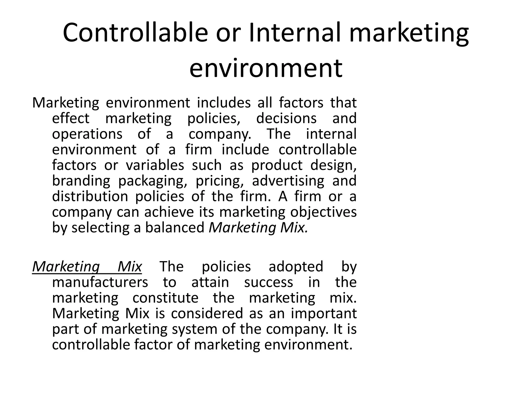 Controllable or Internal marketing
environment
Marketing environment includes all factors that
effect marketing policies, decisions and
operations of a company. The internal
environment of a firm include controllable
factors or variables such as product design,
branding packaging, pricing, advertising and
distribution policies of the firm. A firm or a
company can achieve its marketing objectives
by selecting a balanced Marketing Mix.
Marketing Mix The policies adopted by
manufacturers to attain success in the
marketing constitute the marketing mix.
Marketing Mix is considered as an important
part of marketing system of the company. It is
controllable factor of marketing environment.
 