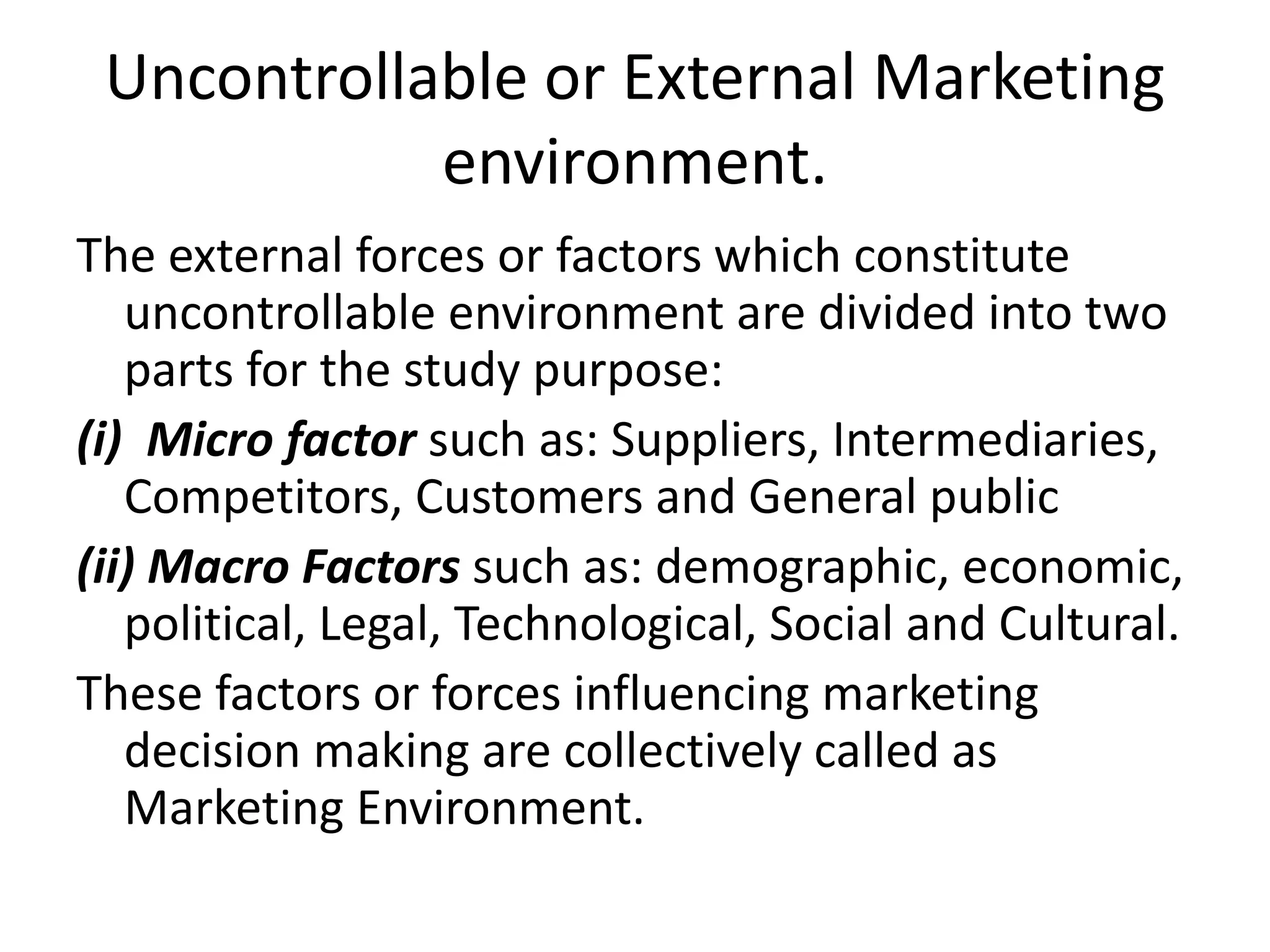 Uncontrollable or External Marketing
environment.
The external forces or factors which constitute
uncontrollable environment are divided into two
parts for the study purpose:
(i) Micro factor such as: Suppliers, Intermediaries,
Competitors, Customers and General public
(ii) Macro Factors such as: demographic, economic,
political, Legal, Technological, Social and Cultural.
These factors or forces influencing marketing
decision making are collectively called as
Marketing Environment.
 