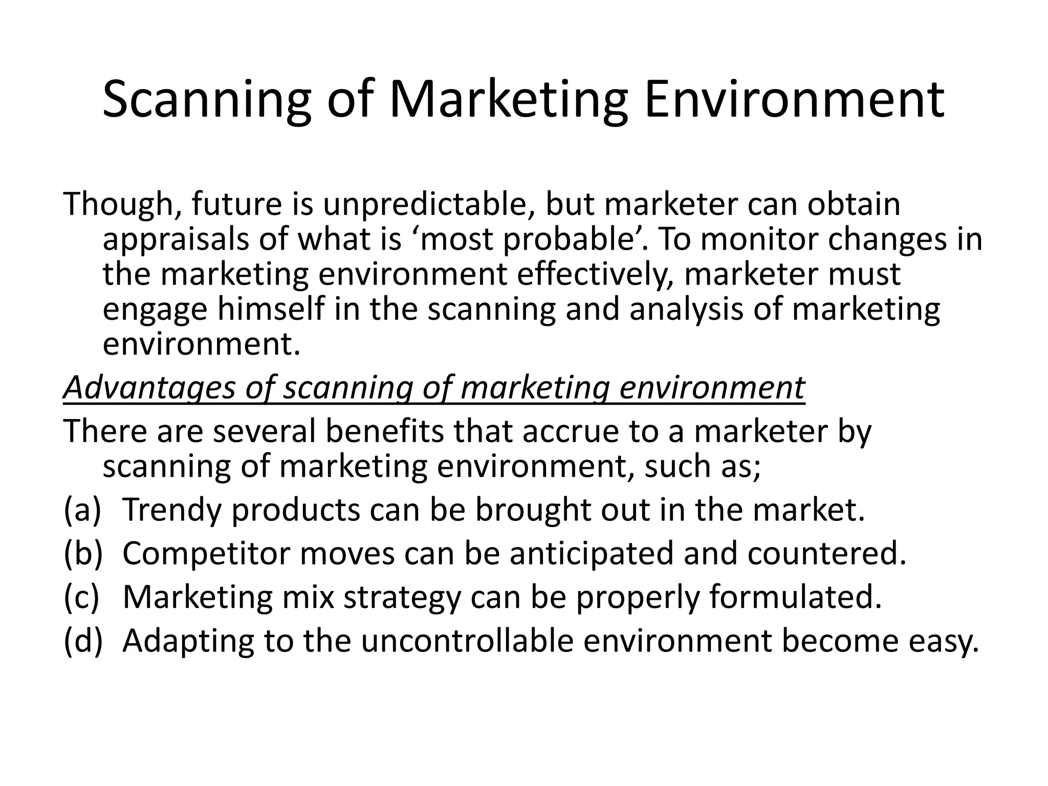 Scanning of Marketing Environment
Though, future is unpredictable, but marketer can obtain
appraisals of what is ‘most probable’. To monitor changes in
the marketing environment effectively, marketer must
engage himself in the scanning and analysis of marketing
environment.
Advantages of scanning of marketing environment
There are several benefits that accrue to a marketer by
scanning of marketing environment, such as;
(a) Trendy products can be brought out in the market.
(b) Competitor moves can be anticipated and countered.
(c) Marketing mix strategy can be properly formulated.
(d) Adapting to the uncontrollable environment become easy.
 