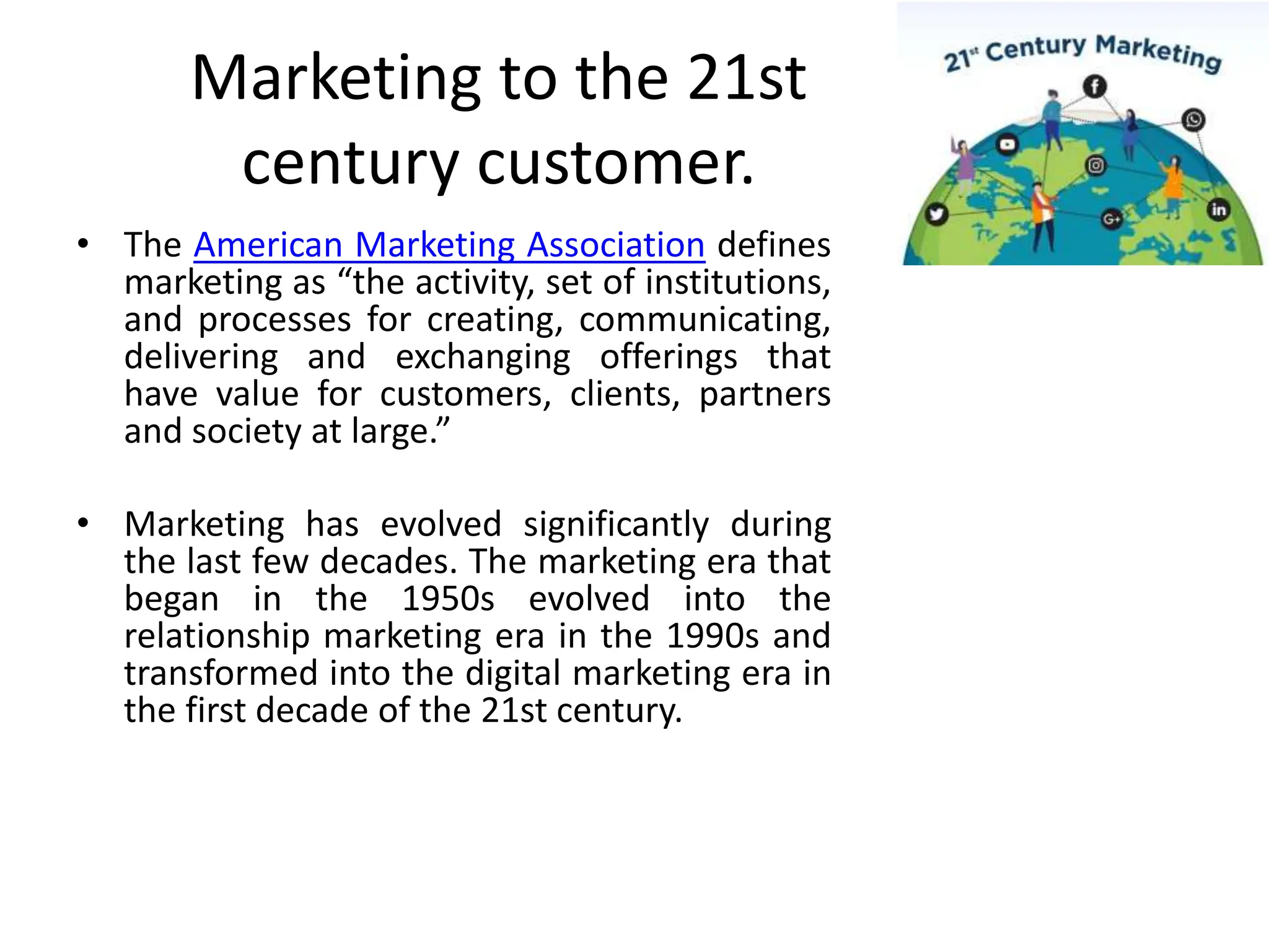 Marketing to the 21st
century customer.
• The American Marketing Association defines
marketing as “the activity, set of institutions,
and processes for creating, communicating,
delivering and exchanging offerings that
have value for customers, clients, partners
and society at large.”
• Marketing has evolved significantly during
the last few decades. The marketing era that
began in the 1950s evolved into the
relationship marketing era in the 1990s and
transformed into the digital marketing era in
the first decade of the 21st century.
 