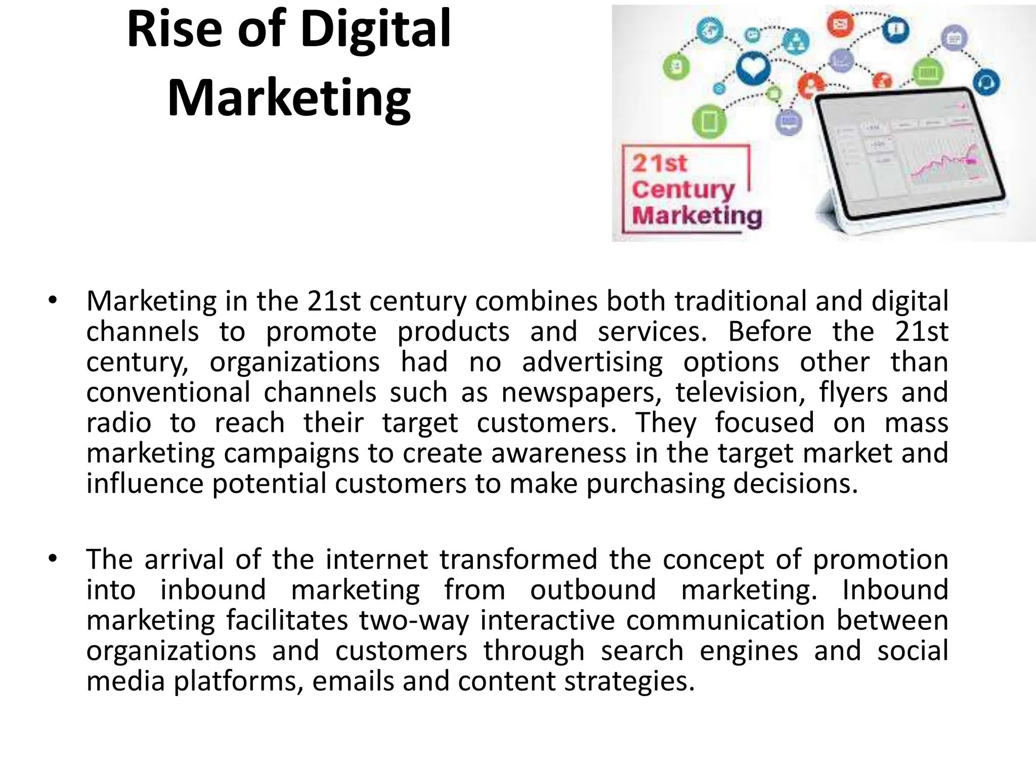 Rise of Digital
Marketing
• Marketing in the 21st century combines both traditional and digital
channels to promote products and services. Before the 21st
century, organizations had no advertising options other than
conventional channels such as newspapers, television, flyers and
radio to reach their target customers. They focused on mass
marketing campaigns to create awareness in the target market and
influence potential customers to make purchasing decisions.
• The arrival of the internet transformed the concept of promotion
into inbound marketing from outbound marketing. Inbound
marketing facilitates two-way interactive communication between
organizations and customers through search engines and social
media platforms, emails and content strategies.
 
