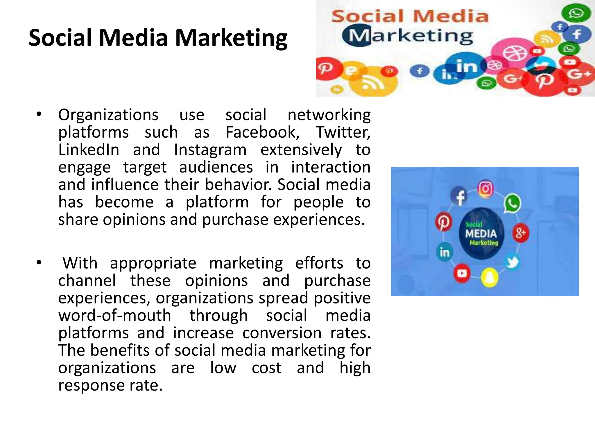 Social Media Marketing
• Organizations use social networking
platforms such as Facebook, Twitter,
LinkedIn and Instagram extensively to
engage target audiences in interaction
and influence their behavior. Social media
has become a platform for people to
share opinions and purchase experiences.
• With appropriate marketing efforts to
channel these opinions and purchase
experiences, organizations spread positive
word-of-mouth through social media
platforms and increase conversion rates.
The benefits of social media marketing for
organizations are low cost and high
response rate.
 