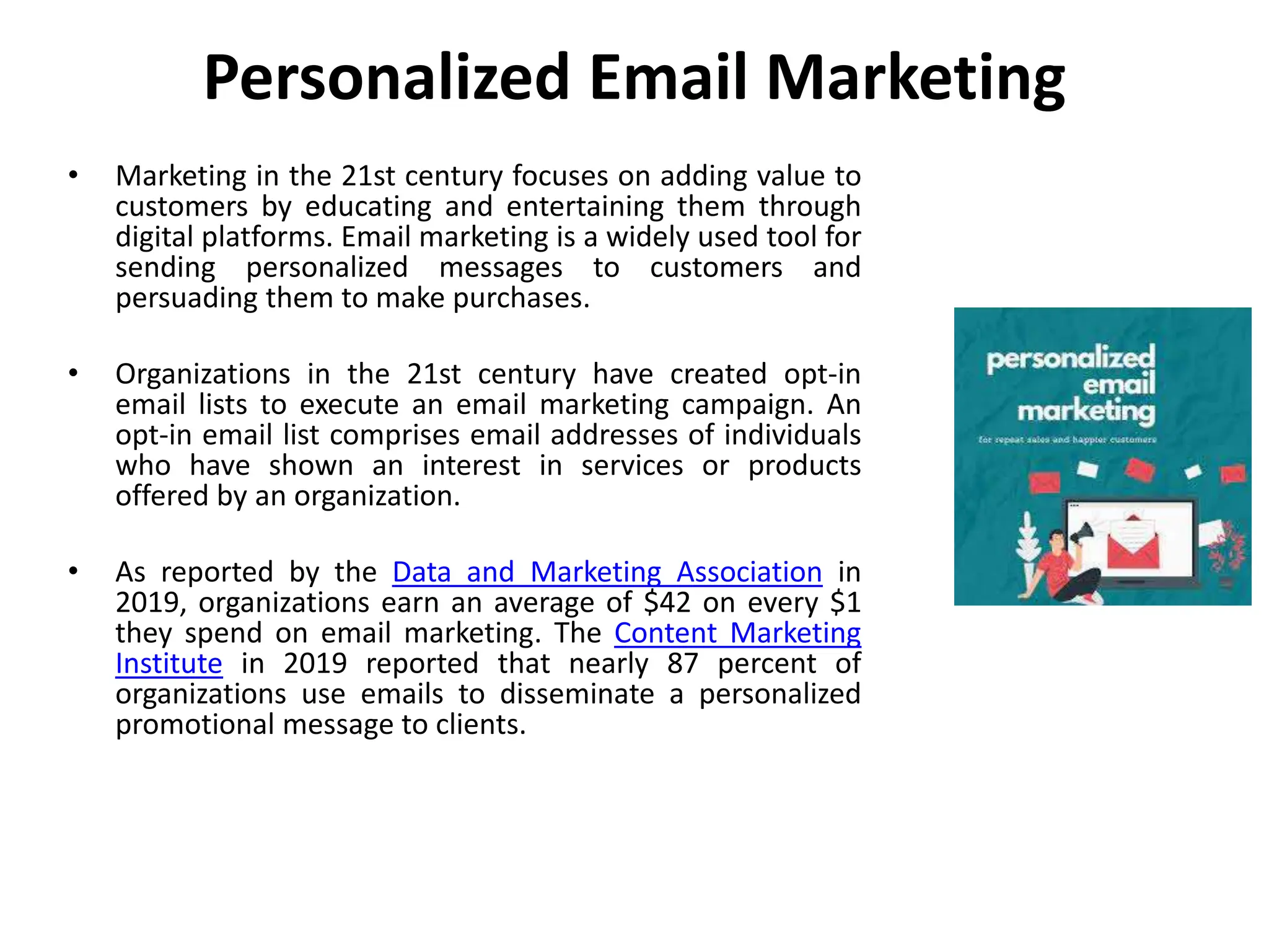Personalized Email Marketing
• Marketing in the 21st century focuses on adding value to
customers by educating and entertaining them through
digital platforms. Email marketing is a widely used tool for
sending personalized messages to customers and
persuading them to make purchases.
• Organizations in the 21st century have created opt-in
email lists to execute an email marketing campaign. An
opt-in email list comprises email addresses of individuals
who have shown an interest in services or products
offered by an organization.
• As reported by the Data and Marketing Association in
2019, organizations earn an average of $42 on every $1
they spend on email marketing. The Content Marketing
Institute in 2019 reported that nearly 87 percent of
organizations use emails to disseminate a personalized
promotional message to clients.
 