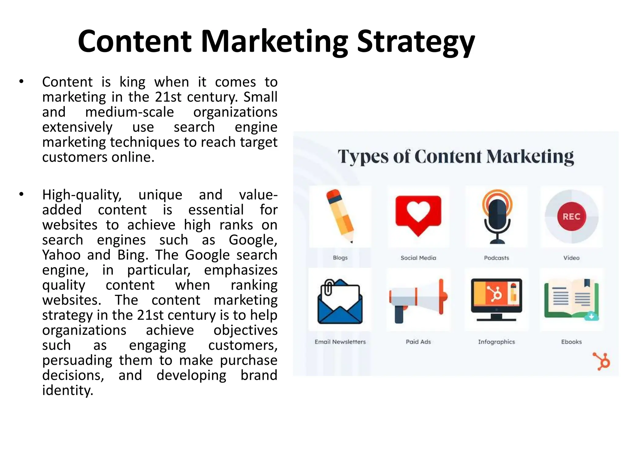 Content Marketing Strategy
• Content is king when it comes to
marketing in the 21st century. Small
and medium-scale organizations
extensively use search engine
marketing techniques to reach target
customers online.
• High-quality, unique and value-
added content is essential for
websites to achieve high ranks on
search engines such as Google,
Yahoo and Bing. The Google search
engine, in particular, emphasizes
quality content when ranking
websites. The content marketing
strategy in the 21st century is to help
organizations achieve objectives
such as engaging customers,
persuading them to make purchase
decisions, and developing brand
identity.
 