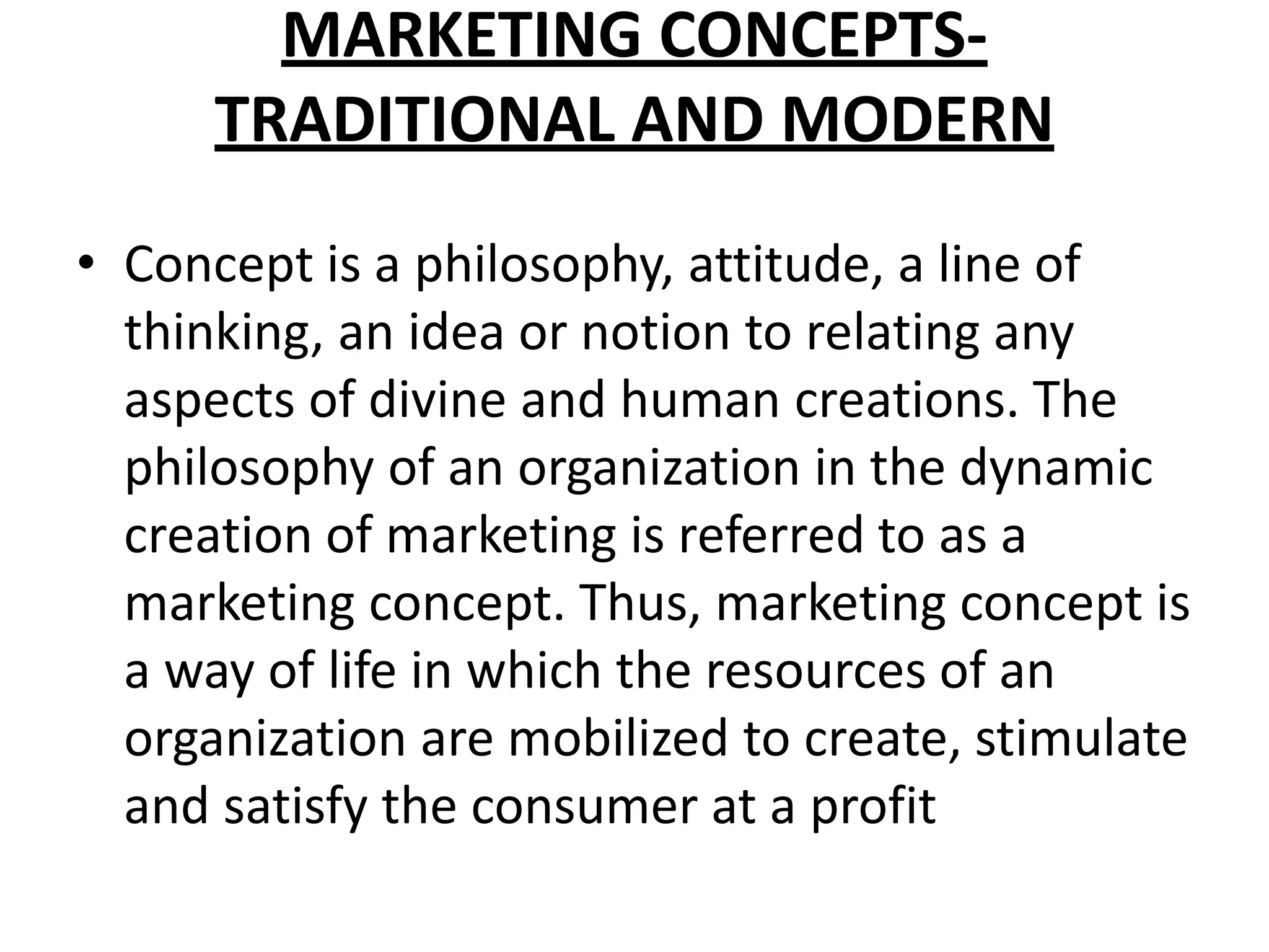 MARKETING CONCEPTS-
TRADITIONAL AND MODERN
• Concept is a philosophy, attitude, a line of
thinking, an idea or notion to relating any
aspects of divine and human creations. The
philosophy of an organization in the dynamic
creation of marketing is referred to as a
marketing concept. Thus, marketing concept is
a way of life in which the resources of an
organization are mobilized to create, stimulate
and satisfy the consumer at a profit
 