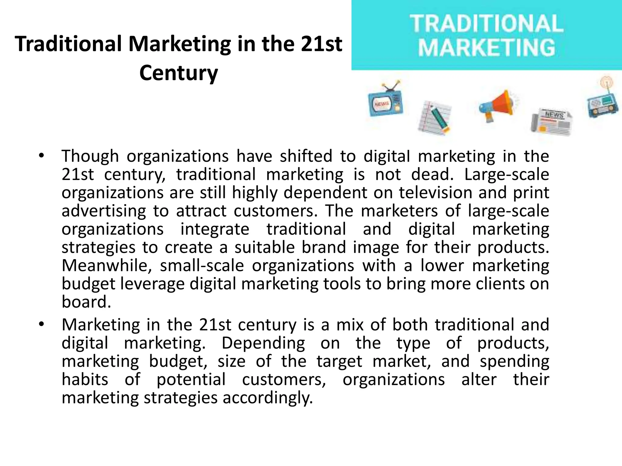 Traditional Marketing in the 21st
Century
• Though organizations have shifted to digital marketing in the
21st century, traditional marketing is not dead. Large-scale
organizations are still highly dependent on television and print
advertising to attract customers. The marketers of large-scale
organizations integrate traditional and digital marketing
strategies to create a suitable brand image for their products.
Meanwhile, small-scale organizations with a lower marketing
budget leverage digital marketing tools to bring more clients on
board.
• Marketing in the 21st century is a mix of both traditional and
digital marketing. Depending on the type of products,
marketing budget, size of the target market, and spending
habits of potential customers, organizations alter their
marketing strategies accordingly.
 