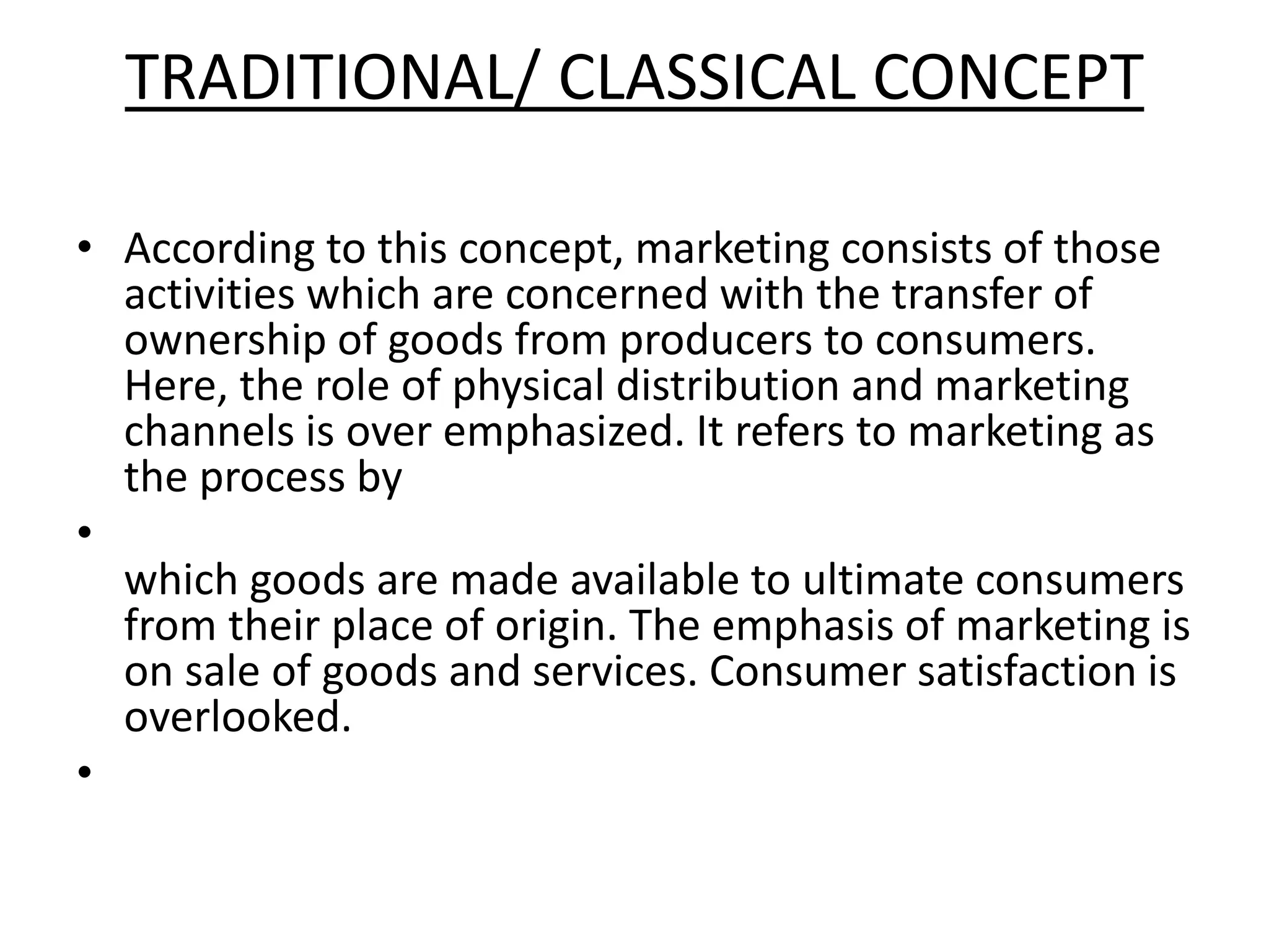 TRADITIONAL/ CLASSICAL CONCEPT
• According to this concept, marketing consists of those
activities which are concerned with the transfer of
ownership of goods from producers to consumers.
Here, the role of physical distribution and marketing
channels is over emphasized. It refers to marketing as
the process by
•
which goods are made available to ultimate consumers
from their place of origin. The emphasis of marketing is
on sale of goods and services. Consumer satisfaction is
overlooked.
•
 