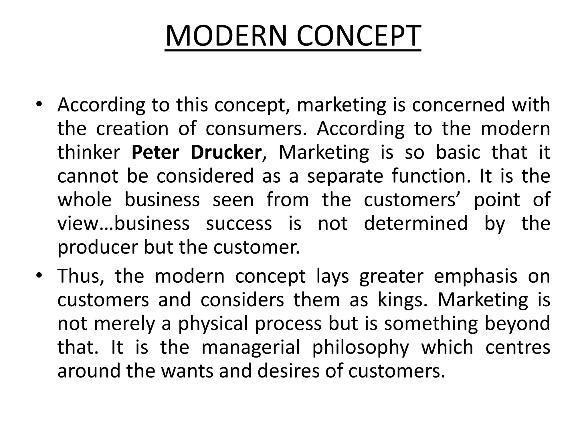 MODERN CONCEPT
• According to this concept, marketing is concerned with
the creation of consumers. According to the modern
thinker Peter Drucker, Marketing is so basic that it
cannot be considered as a separate function. It is the
whole business seen from the customers’ point of
view…business success is not determined by the
producer but the customer.
• Thus, the modern concept lays greater emphasis on
customers and considers them as kings. Marketing is
not merely a physical process but is something beyond
that. It is the managerial philosophy which centres
around the wants and desires of customers.
 