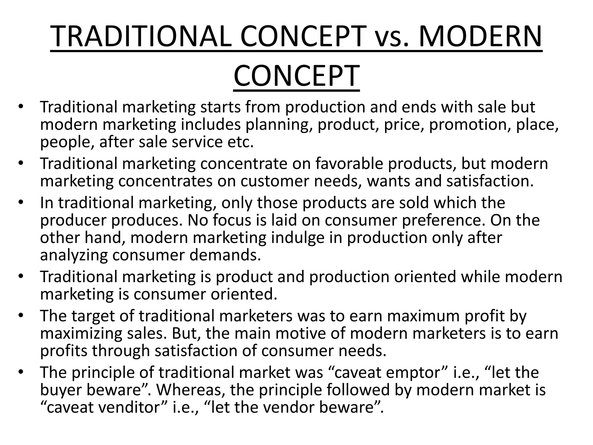 TRADITIONAL CONCEPT vs. MODERN
CONCEPT
• Traditional marketing starts from production and ends with sale but
modern marketing includes planning, product, price, promotion, place,
people, after sale service etc.
• Traditional marketing concentrate on favorable products, but modern
marketing concentrates on customer needs, wants and satisfaction.
• In traditional marketing, only those products are sold which the
producer produces. No focus is laid on consumer preference. On the
other hand, modern marketing indulge in production only after
analyzing consumer demands.
• Traditional marketing is product and production oriented while modern
marketing is consumer oriented.
• The target of traditional marketers was to earn maximum profit by
maximizing sales. But, the main motive of modern marketers is to earn
profits through satisfaction of consumer needs.
• The principle of traditional market was “caveat emptor” i.e., “let the
buyer beware”. Whereas, the principle followed by modern market is
“caveat venditor” i.e., “let the vendor beware”.
 