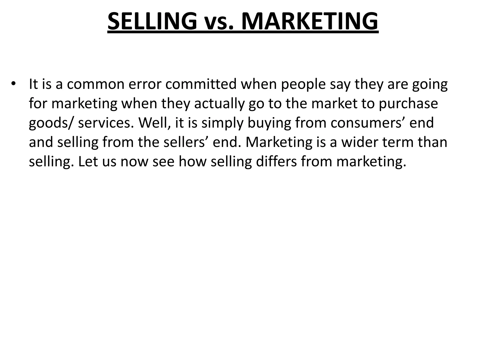 SELLING vs. MARKETING
• It is a common error committed when people say they are going
for marketing when they actually go to the market to purchase
goods/ services. Well, it is simply buying from consumers’ end
and selling from the sellers’ end. Marketing is a wider term than
selling. Let us now see how selling differs from marketing.
 