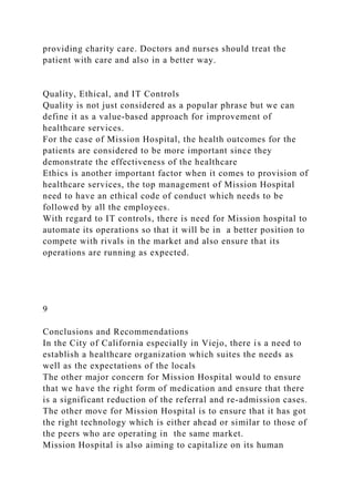 providing charity care. Doctors and nurses should treat the
patient with care and also in a better way.
Quality, Ethical, and IT Controls
Quality is not just considered as a popular phrase but we can
define it as a value-based approach for improvement of
healthcare services.
For the case of Mission Hospital, the health outcomes for the
patients are considered to be more important since they
demonstrate the effectiveness of the healthcare
Ethics is another important factor when it comes to provision of
healthcare services, the top management of Mission Hospital
need to have an ethical code of conduct which needs to be
followed by all the employees.
With regard to IT controls, there is need for Mission hospital to
automate its operations so that it will be in a better position to
compete with rivals in the market and also ensure that its
operations are running as expected.
9
Conclusions and Recommendations
In the City of California especially in Viejo, there is a need to
establish a healthcare organization which suites the needs as
well as the expectations of the locals
The other major concern for Mission Hospital would to ensure
that we have the right form of medication and ensure that there
is a significant reduction of the referral and re-admission cases.
The other move for Mission Hospital is to ensure that it has got
the right technology which is either ahead or similar to those of
the peers who are operating in the same market.
Mission Hospital is also aiming to capitalize on its human
 